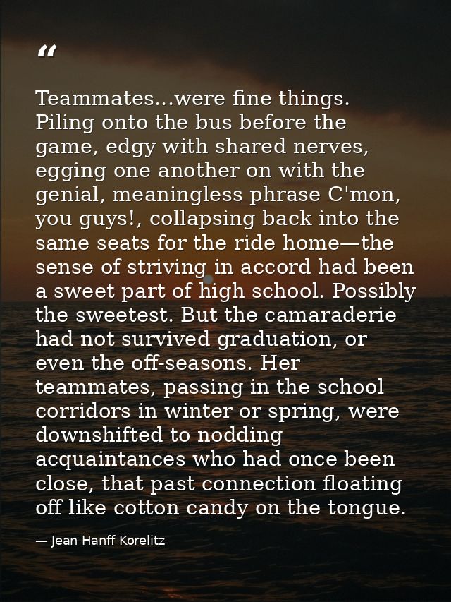 Teammates...were fine things. Piling onto the bus before the game, edgy with shared nerves, egging one another on with t — Jean Hanff Korelitz
