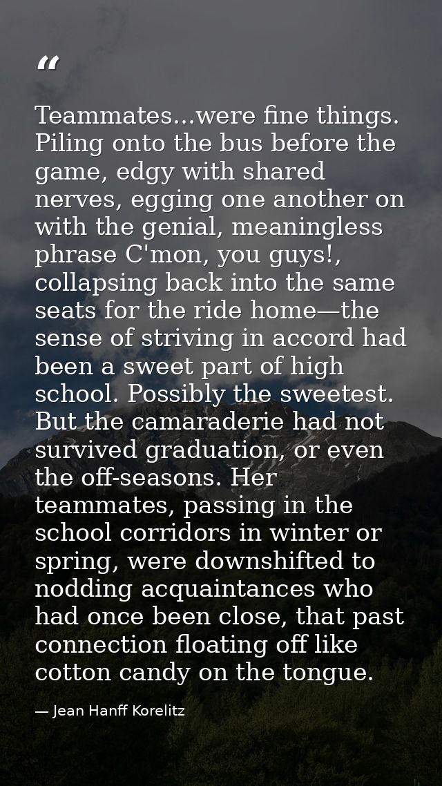 Teammates...were fine things. Piling onto the bus before the game, edgy with shared nerves, egging one another on with t — Jean Hanff Korelitz