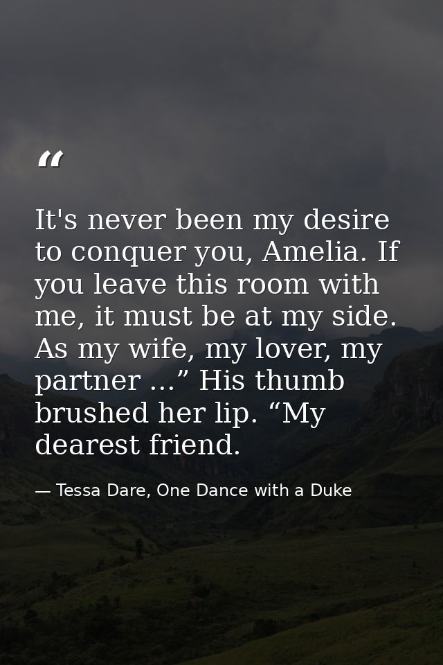 It's never been my desire to conquer you, Amelia. If you leave this room with me, it must be at my side. As my wife, my  — Tessa Dare, One Dance with a Duke