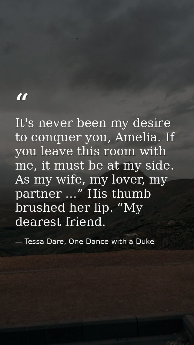 It's never been my desire to conquer you, Amelia. If you leave this room with me, it must be at my side. As my wife, my  — Tessa Dare, One Dance with a Duke
