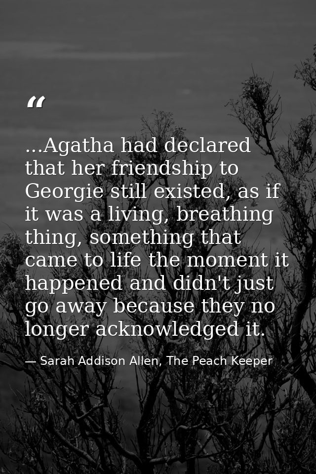 ...Agatha had declared that her friendship to Georgie still existed, as if it was a living, breathing thing, something t — Sarah Addison Allen, The Peach Keeper