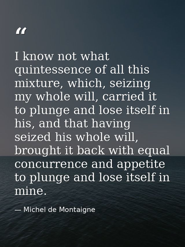I know not what quintessence of all this mixture, which, seizing my whole will, carried it to plunge and lose itself in  — Michel de Montaigne