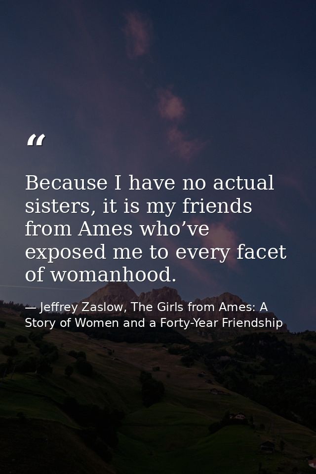 Because I have no actual sisters, it is my friends from Ames who’ve exposed me to every facet of womanhood. — Jeffrey Zaslow, The Girls from Ames: A Story of Women and a Forty-Year Friendship