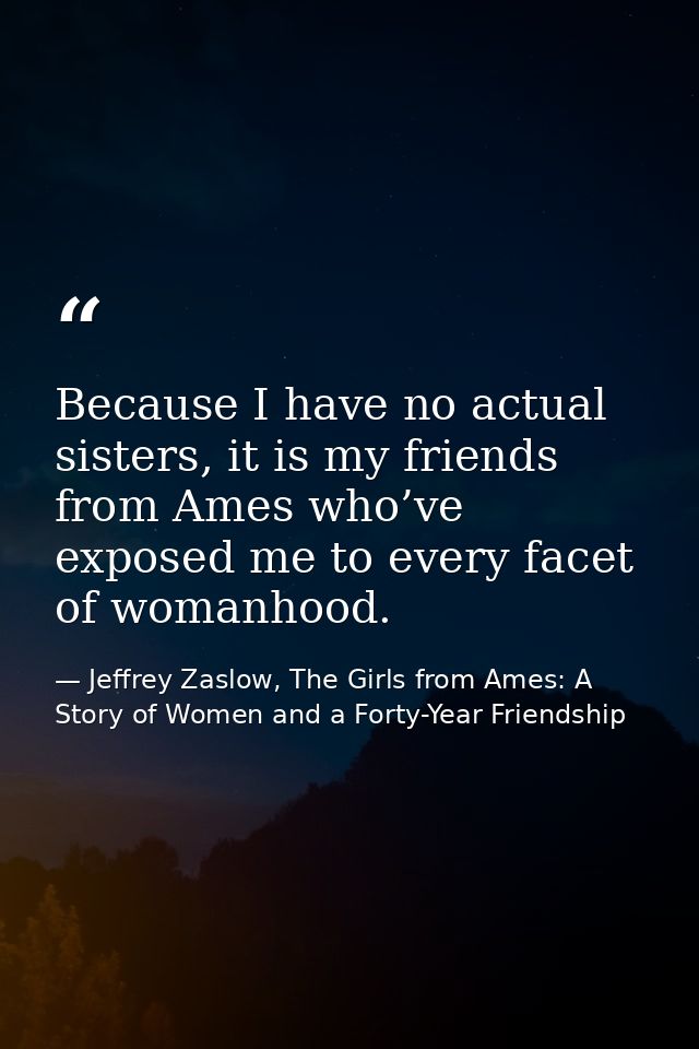 Because I have no actual sisters, it is my friends from Ames who’ve exposed me to every facet of womanhood. — Jeffrey Zaslow, The Girls from Ames: A Story of Women and a Forty-Year Friendship