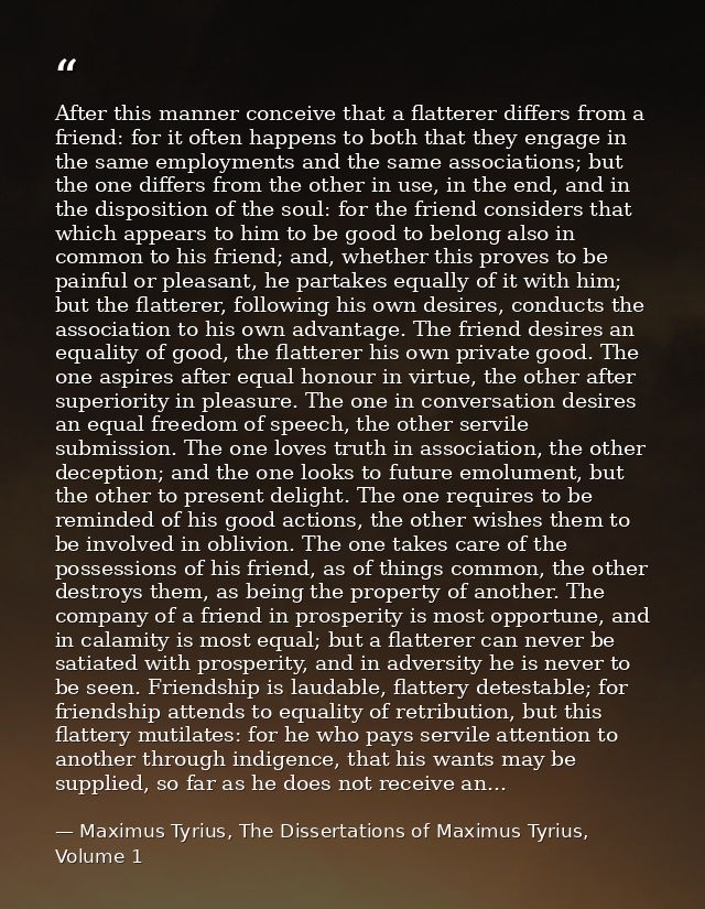 After this manner conceive that a flatterer differs from a friend: for it often happens to both that they engage in the  — Maximus Tyrius, The Dissertations of Maximus Tyrius, Volume 1