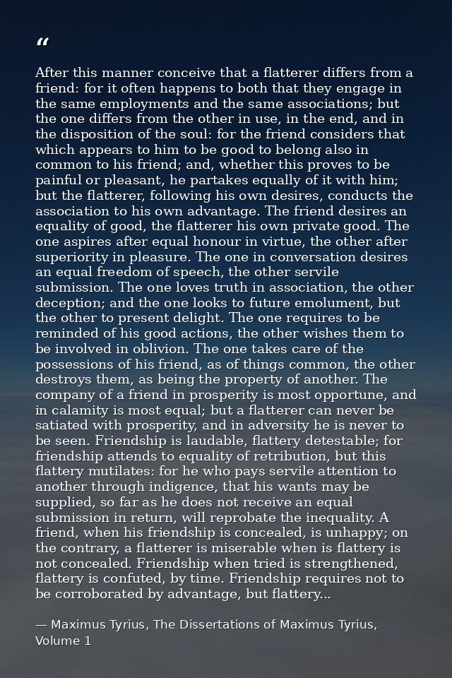 After this manner conceive that a flatterer differs from a friend: for it often happens to both that they engage in the  — Maximus Tyrius, The Dissertations of Maximus Tyrius, Volume 1