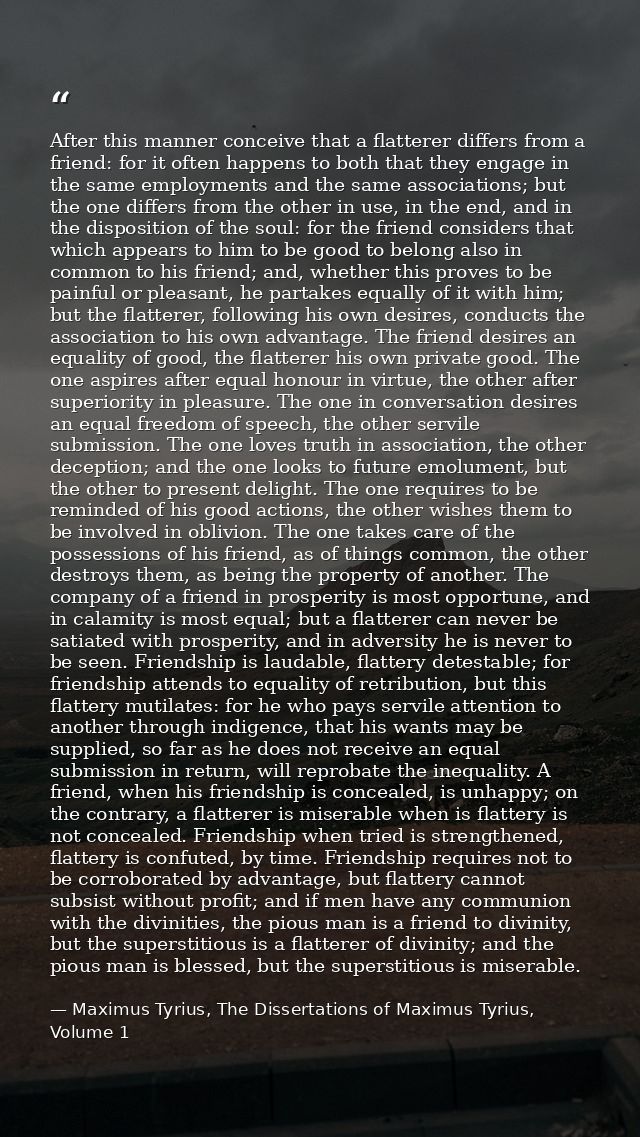 After this manner conceive that a flatterer differs from a friend: for it often happens to both that they engage in the  — Maximus Tyrius, The Dissertations of Maximus Tyrius, Volume 1