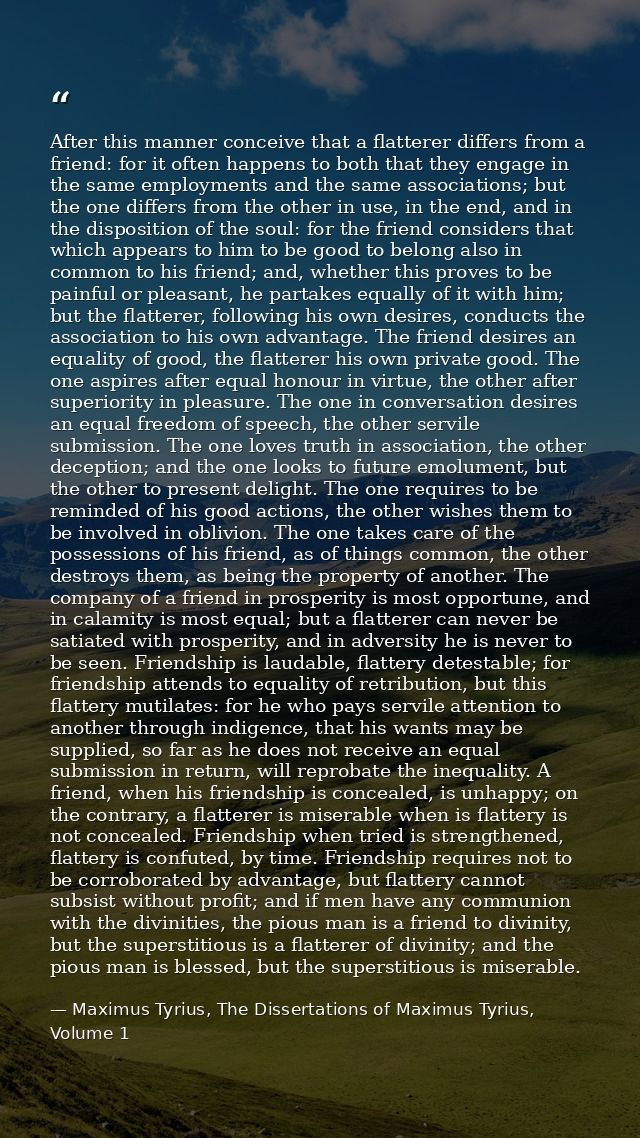 After this manner conceive that a flatterer differs from a friend: for it often happens to both that they engage in the  — Maximus Tyrius, The Dissertations of Maximus Tyrius, Volume 1