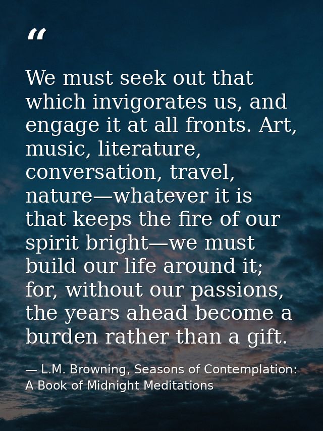 We must seek out that which invigorates us, and engage it at all fronts. Art, music, literature, conversation, travel, n — L.M. Browning, Seasons of Contemplation: A Book of Midnight Meditations