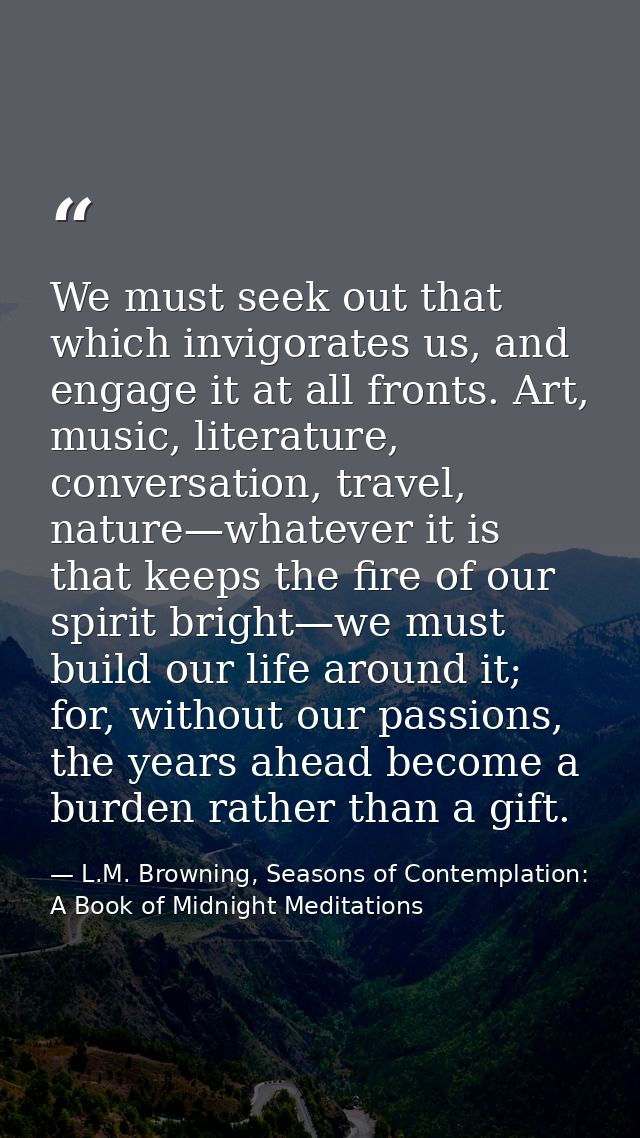 We must seek out that which invigorates us, and engage it at all fronts. Art, music, literature, conversation, travel, n — L.M. Browning, Seasons of Contemplation: A Book of Midnight Meditations