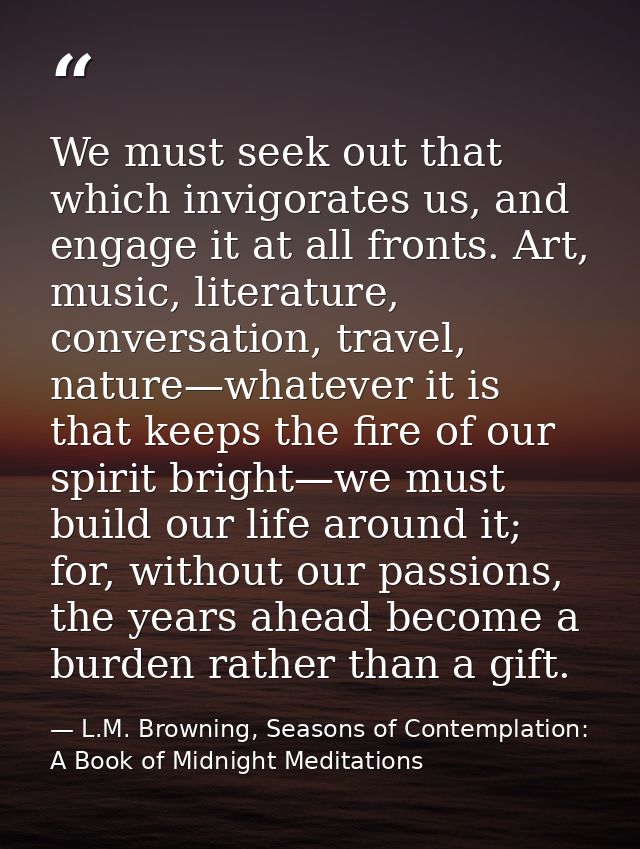 We must seek out that which invigorates us, and engage it at all fronts. Art, music, literature, conversation, travel, n — L.M. Browning, Seasons of Contemplation: A Book of Midnight Meditations