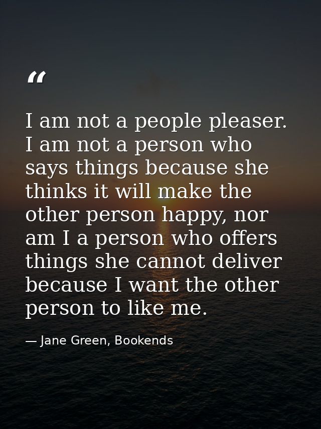 I am not a people pleaser. I am not a person who says things because she thinks it will make the other person happy, nor — Jane Green, Bookends