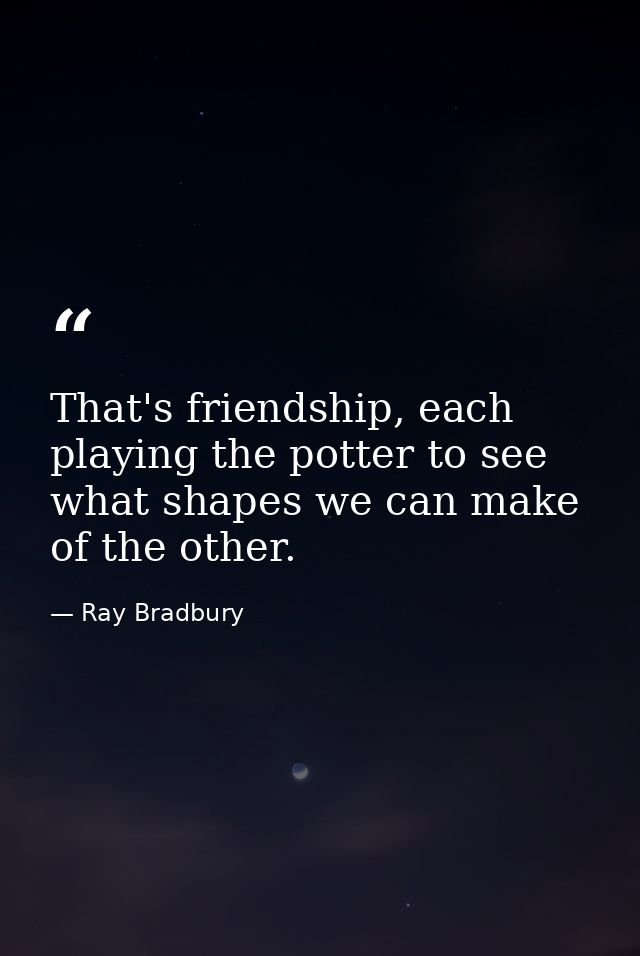 That's friendship, each playing the potter to see what shapes we can make of the other. — Ray Bradbury