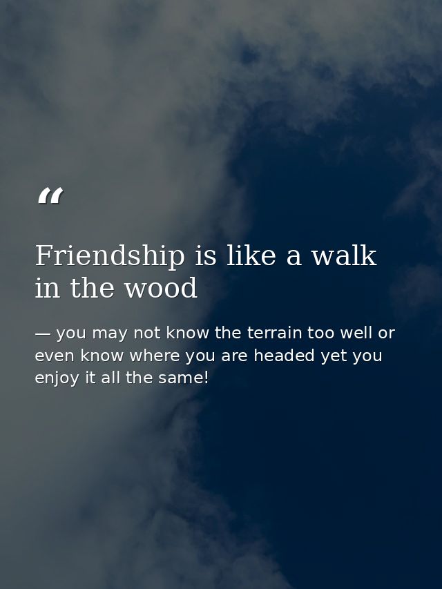 Friendship is like a walk in the wood — you may not know the terrain too well or even know where you are headed yet you enjoy it all the same!