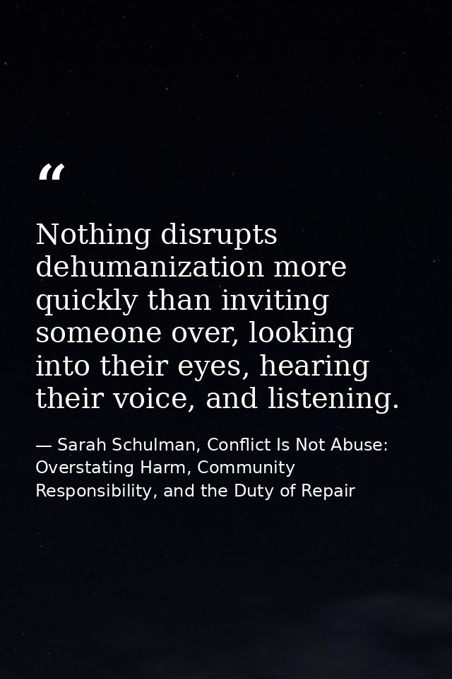 Nothing disrupts dehumanization more quickly than inviting someone over, looking into their eyes, hearing their voice, a — Sarah Schulman, Conflict Is Not Abuse: Overstating Harm, Community Responsibility, and the Duty of Repair