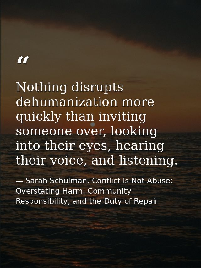 Nothing disrupts dehumanization more quickly than inviting someone over, looking into their eyes, hearing their voice, a — Sarah Schulman, Conflict Is Not Abuse: Overstating Harm, Community Responsibility, and the Duty of Repair
