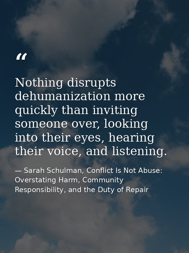 Nothing disrupts dehumanization more quickly than inviting someone over, looking into their eyes, hearing their voice, a — Sarah Schulman, Conflict Is Not Abuse: Overstating Harm, Community Responsibility, and the Duty of Repair