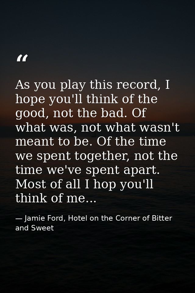 As you play this record, I hope you'll think of the good, not the bad. Of what was, not what wasn't meant to be. Of the  — Jamie Ford, Hotel on the Corner of Bitter and Sweet