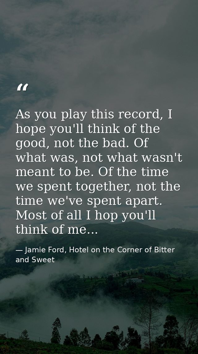 As you play this record, I hope you'll think of the good, not the bad. Of what was, not what wasn't meant to be. Of the  — Jamie Ford, Hotel on the Corner of Bitter and Sweet