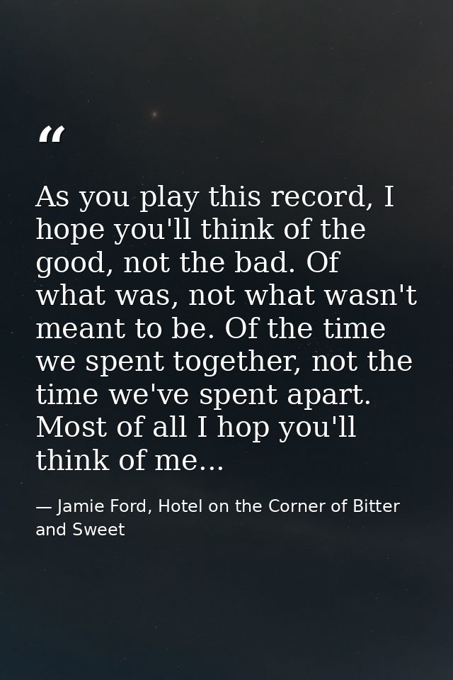 As you play this record, I hope you'll think of the good, not the bad. Of what was, not what wasn't meant to be. Of the  — Jamie Ford, Hotel on the Corner of Bitter and Sweet