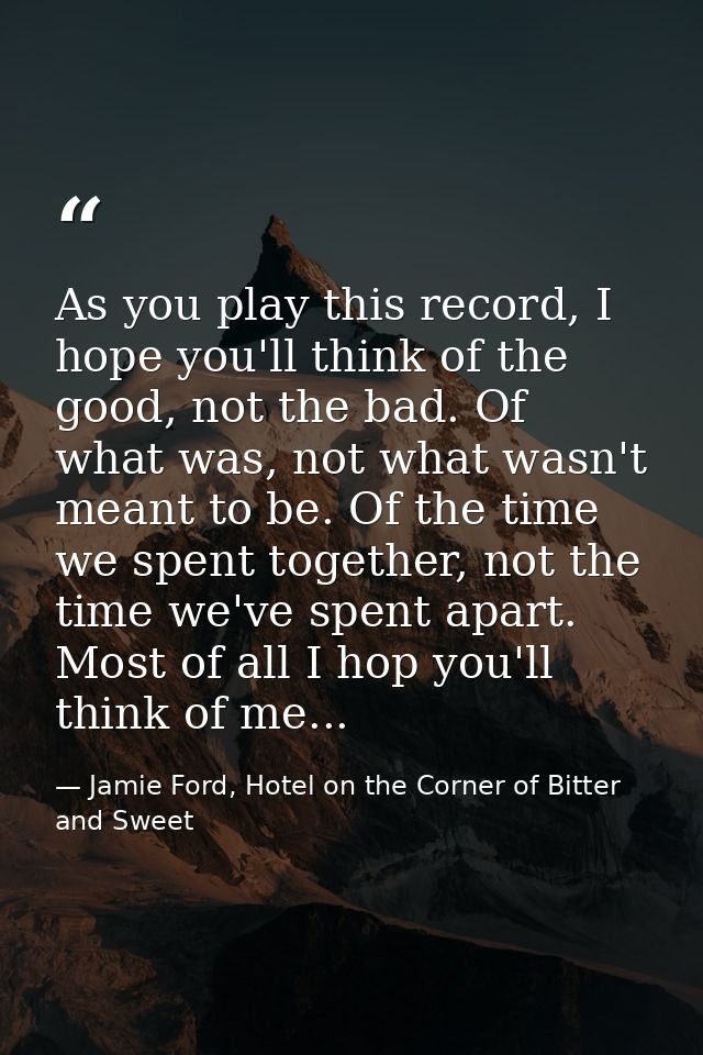 As you play this record, I hope you'll think of the good, not the bad. Of what was, not what wasn't meant to be. Of the  — Jamie Ford, Hotel on the Corner of Bitter and Sweet