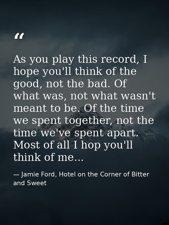As you play this record, I hope you'll think of the good, not the bad. Of what was, not what wasn't meant to be. Of the  — Jamie Ford, Hotel on the Corner of Bitter and Sweet