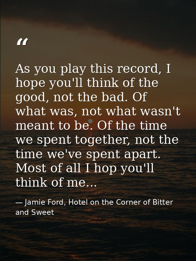 As you play this record, I hope you'll think of the good, not the bad. Of what was, not what wasn't meant to be. Of the  — Jamie Ford, Hotel on the Corner of Bitter and Sweet