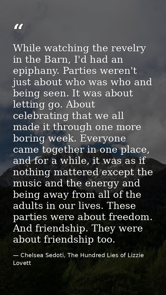 While watching the revelry in the Barn, I'd had an epiphany. Parties weren't just about who was who and being seen. It w — Chelsea Sedoti, The Hundred Lies of Lizzie Lovett