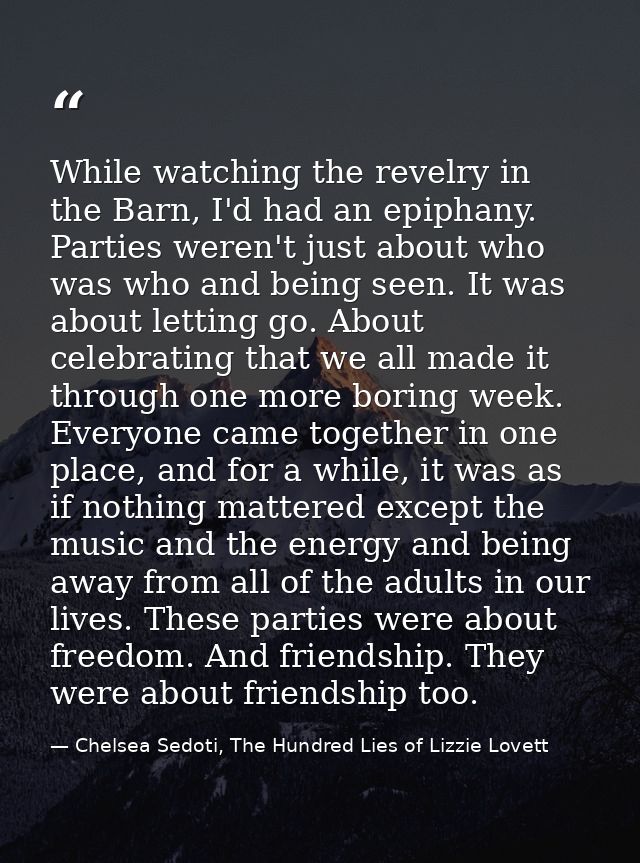 While watching the revelry in the Barn, I'd had an epiphany. Parties weren't just about who was who and being seen. It w — Chelsea Sedoti, The Hundred Lies of Lizzie Lovett