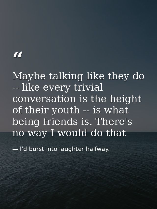 Maybe talking like they do -- like every trivial conversation is the height of their youth -- is what being friends is.  — I'd burst into laughter halfway.