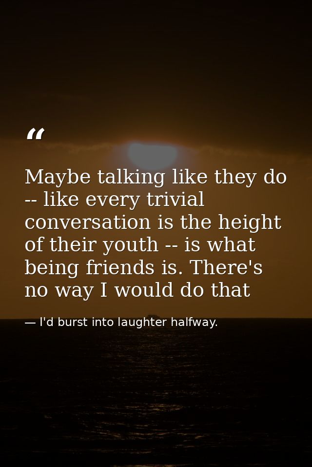 Maybe talking like they do -- like every trivial conversation is the height of their youth -- is what being friends is.  — I'd burst into laughter halfway.