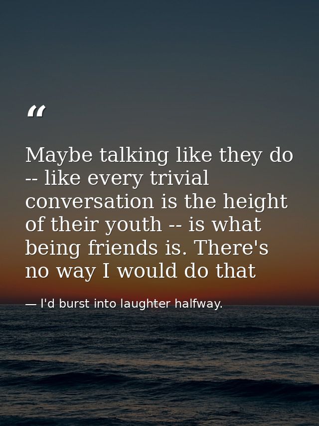 Maybe talking like they do -- like every trivial conversation is the height of their youth -- is what being friends is.  — I'd burst into laughter halfway.