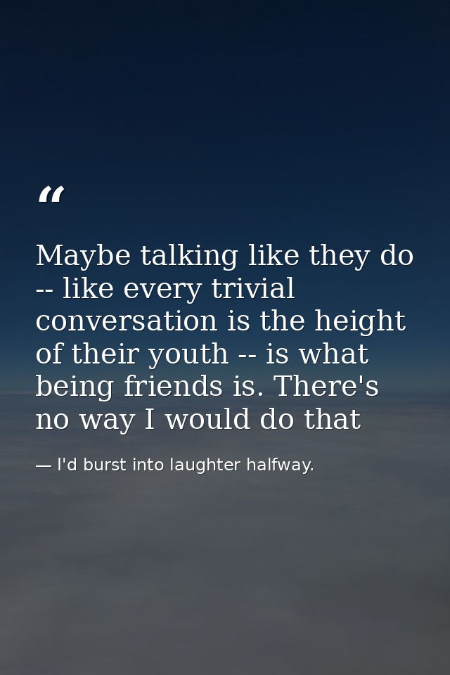 Maybe talking like they do -- like every trivial conversation is the height of their youth -- is what being friends is.  — I'd burst into laughter halfway.