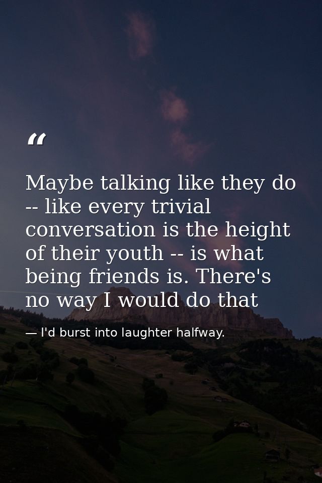 Maybe talking like they do -- like every trivial conversation is the height of their youth -- is what being friends is.  — I'd burst into laughter halfway.