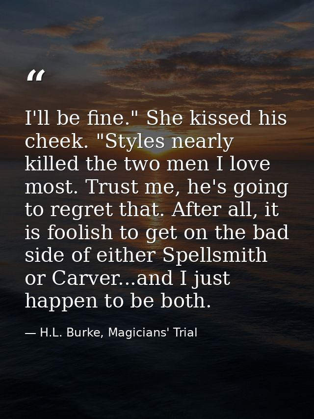 I'll be fine." She kissed his cheek. "Styles nearly killed the two men I love most. Trust me, he's going to regret that. — H.L. Burke, Magicians' Trial