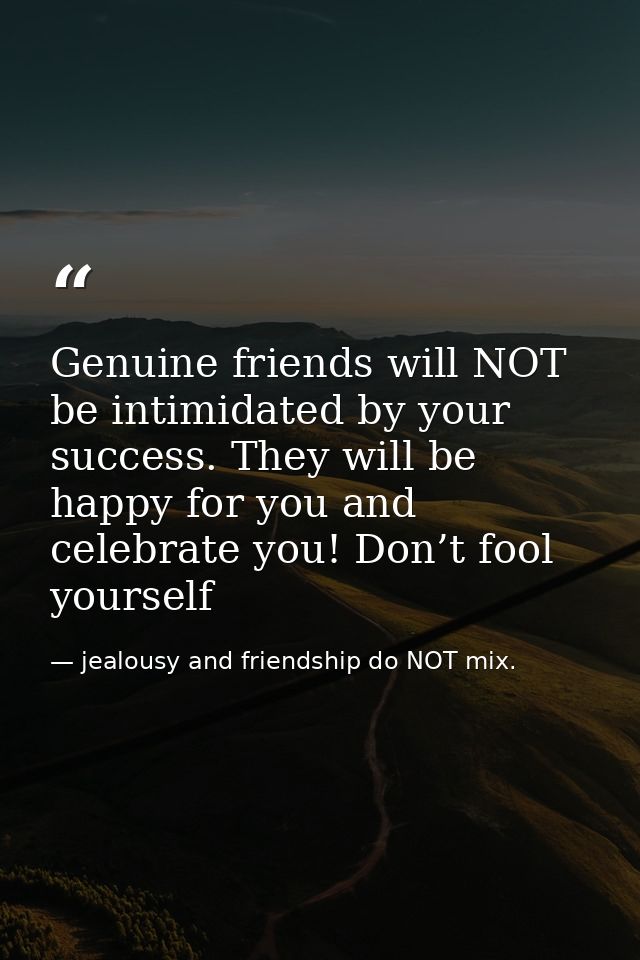 Genuine friends will NOT be intimidated by your success. They will be happy for you and celebrate you! Don’t fool yourse — jealousy and friendship do NOT mix.