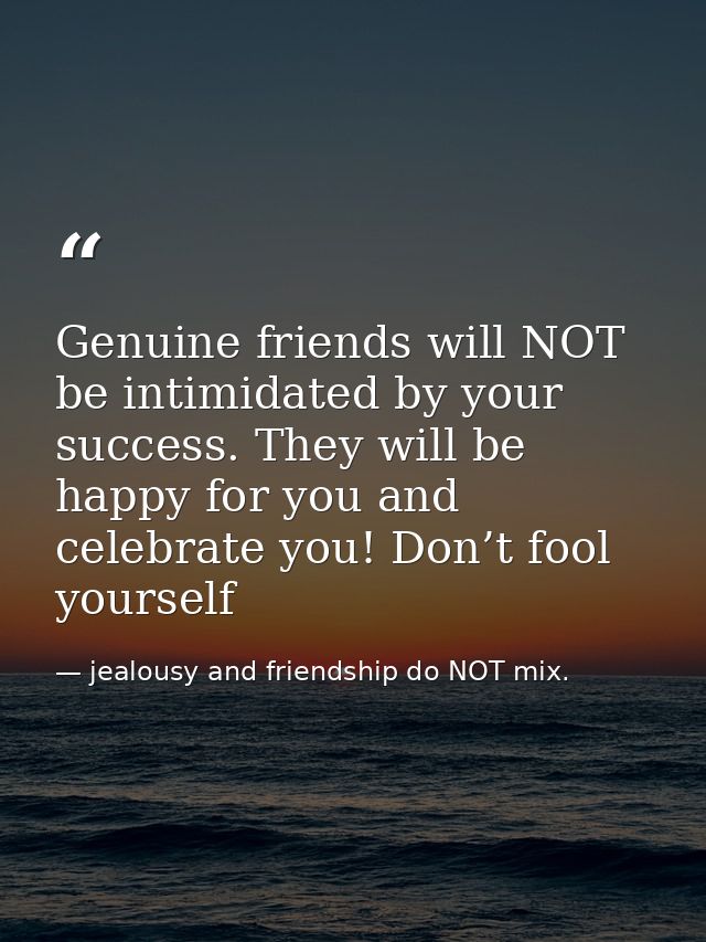 Genuine friends will NOT be intimidated by your success. They will be happy for you and celebrate you! Don’t fool yourse — jealousy and friendship do NOT mix.