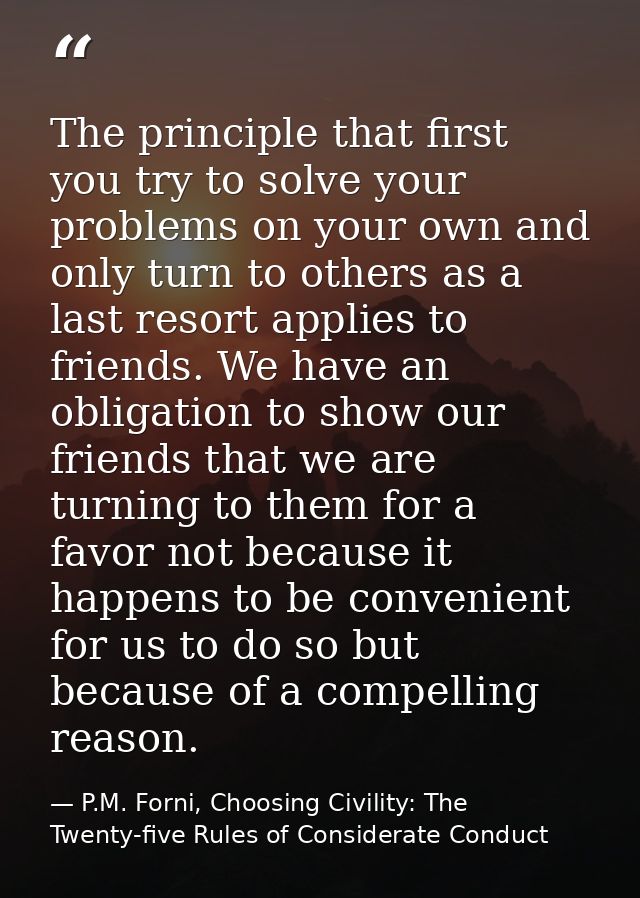 The principle that first you try to solve your problems on your own and only turn to others as a last resort applies to  — P.M. Forni, Choosing Civility: The Twenty-five Rules of Considerate Conduct