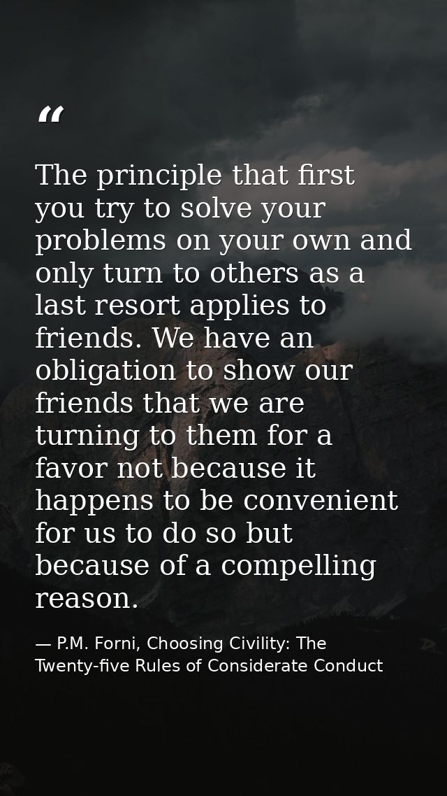 The principle that first you try to solve your problems on your own and only turn to others as a last resort applies to  — P.M. Forni, Choosing Civility: The Twenty-five Rules of Considerate Conduct