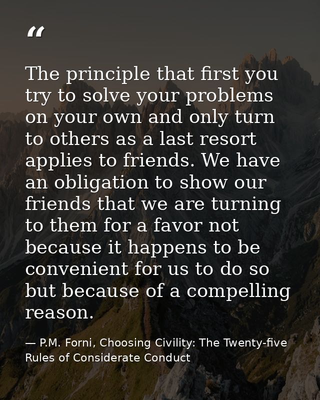 The principle that first you try to solve your problems on your own and only turn to others as a last resort applies to  — P.M. Forni, Choosing Civility: The Twenty-five Rules of Considerate Conduct