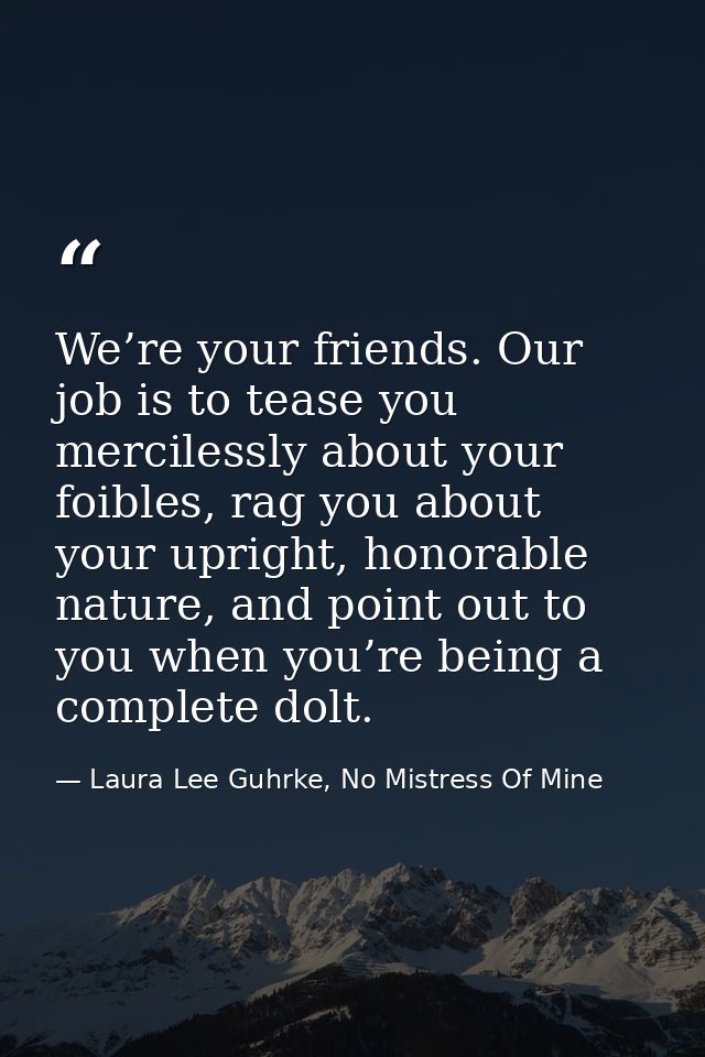 We’re your friends. Our job is to tease you mercilessly about your foibles, rag you about your upright, honorable nature — Laura Lee Guhrke, No Mistress Of Mine