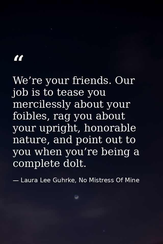 We’re your friends. Our job is to tease you mercilessly about your foibles, rag you about your upright, honorable nature — Laura Lee Guhrke, No Mistress Of Mine