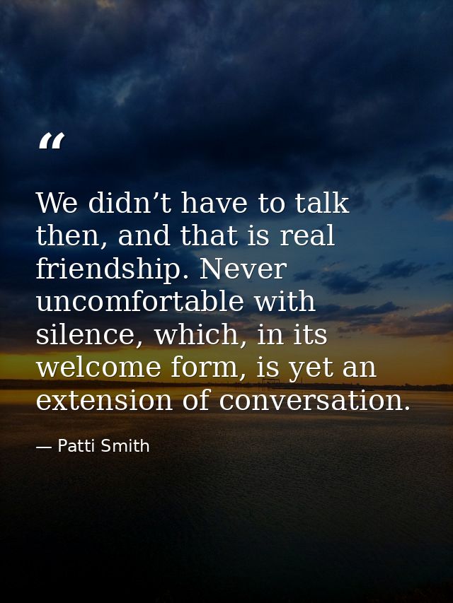 We didn’t have to talk then, and that is real friendship. Never uncomfortable with silence, which, in its welcome form,  — Patti Smith
