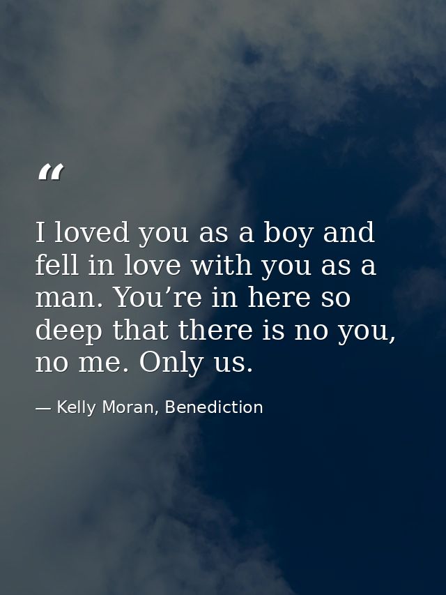 I loved you as a boy and fell in love with you as a man. You’re in here so deep that there is no you, no me. Only us. — Kelly Moran, Benediction
