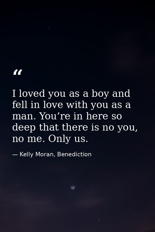I loved you as a boy and fell in love with you as a man. You’re in here so deep that there is no you, no me. Only us. — Kelly Moran, Benediction
