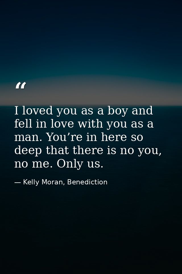 I loved you as a boy and fell in love with you as a man. You’re in here so deep that there is no you, no me. Only us. — Kelly Moran, Benediction