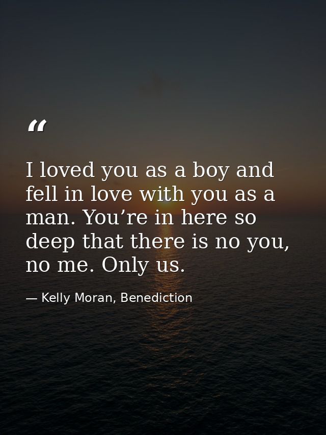 I loved you as a boy and fell in love with you as a man. You’re in here so deep that there is no you, no me. Only us. — Kelly Moran, Benediction