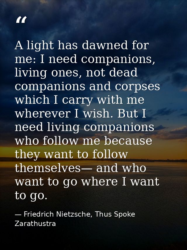 A light has dawned for me: I need companions, living ones, not dead companions and corpses which I carry with me whereve — Friedrich Nietzsche, Thus Spoke Zarathustra