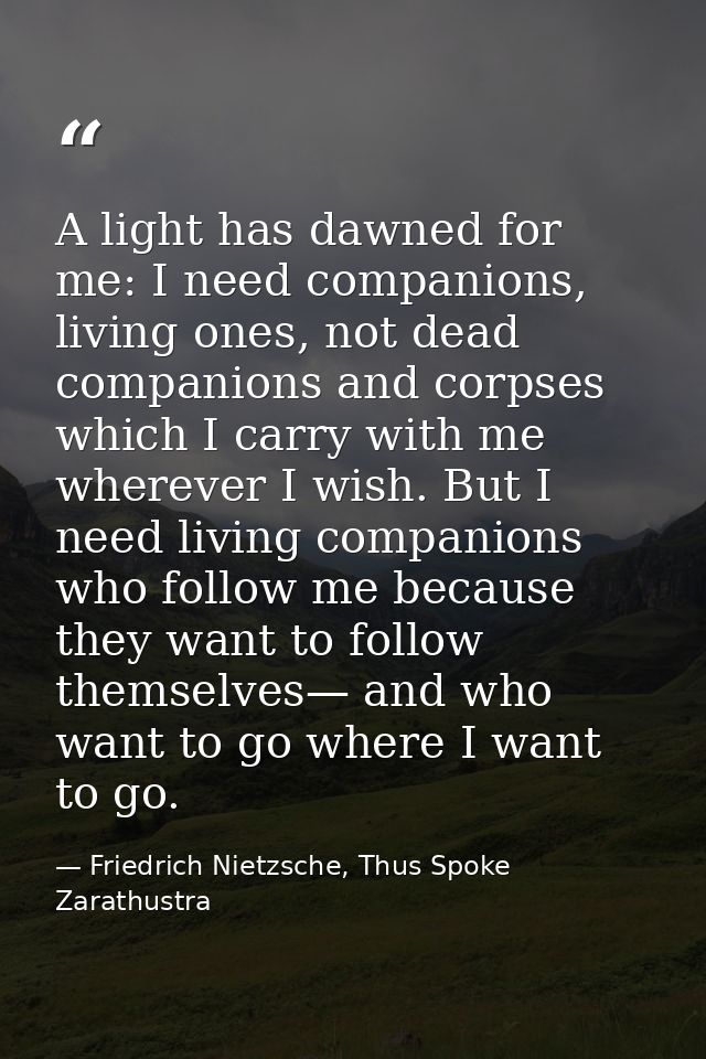 A light has dawned for me: I need companions, living ones, not dead companions and corpses which I carry with me whereve — Friedrich Nietzsche, Thus Spoke Zarathustra