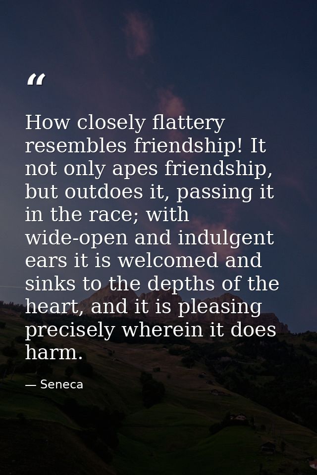 How closely flattery resembles friendship! It not only apes friendship, but outdoes it, passing it in the race; with wid — Seneca